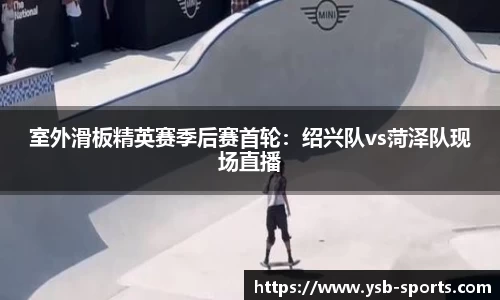 室外滑板精英赛季后赛首轮：绍兴队vs菏泽队现场直播